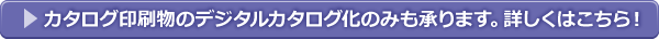 カタログ印刷物のデジタルカタログ化のみも承ります。詳しくはこちら！